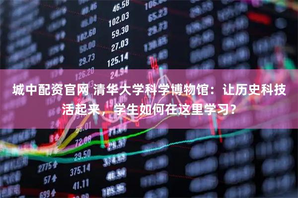 城中配资官网 清华大学科学博物馆：让历史科技活起来，学生如何在这里学习？