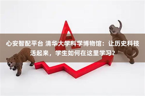 心安智配平台 清华大学科学博物馆：让历史科技活起来，学生如何在这里学习？