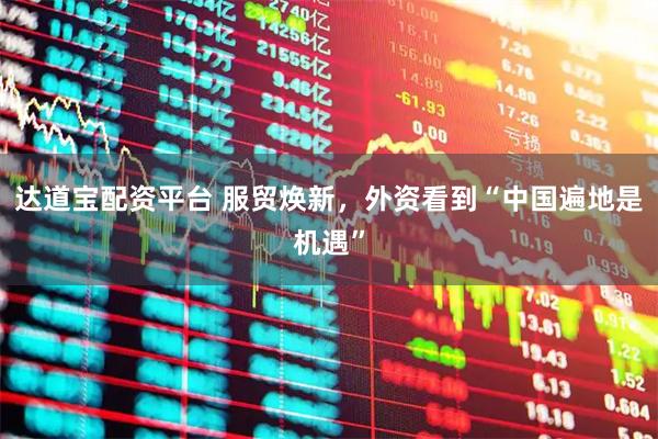 达道宝配资平台 服贸焕新，外资看到“中国遍地是机遇”