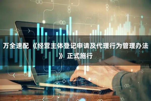 万全速配 《经营主体登记申请及代理行为管理办法》 正式施行
