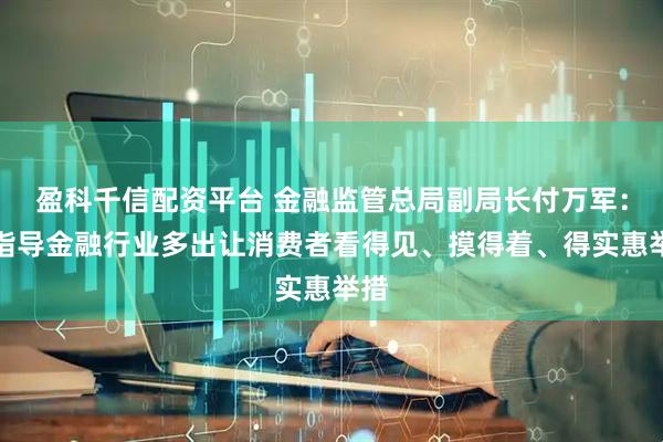盈科千信配资平台 金融监管总局副局长付万军：将指导金融行业多出让消费者看得见、摸得着、得实惠举措