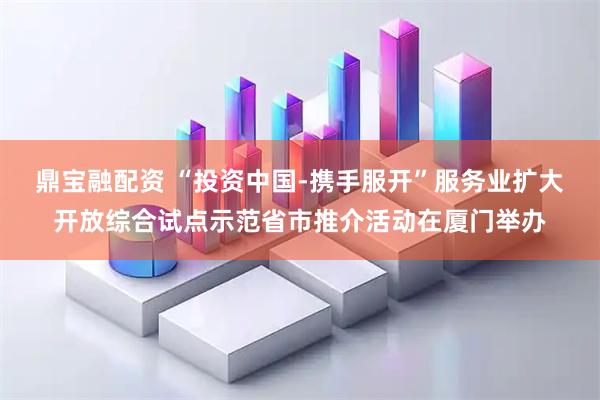 鼎宝融配资 “投资中国-携手服开”服务业扩大开放综合试点示范省市推介活动在厦门举办