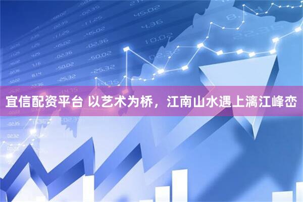 宜信配资平台 以艺术为桥，江南山水遇上漓江峰峦