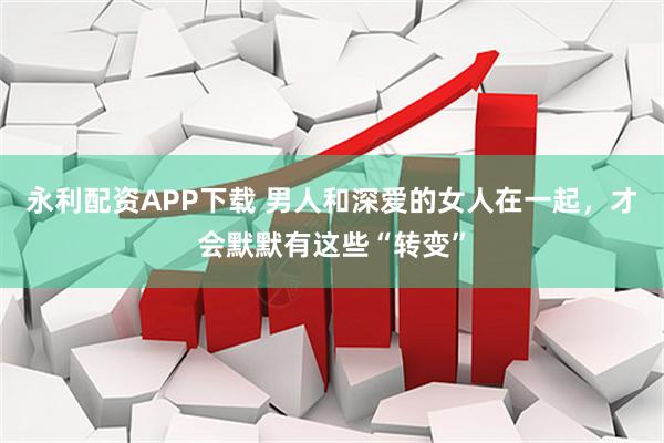 永利配资APP下载 男人和深爱的女人在一起，才会默默有这些“转变”