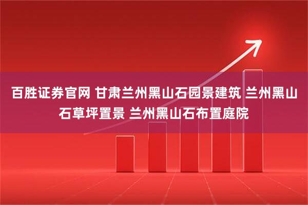 百胜证券官网 甘肃兰州黑山石园景建筑 兰州黑山石草坪置景 兰州黑山石布置庭院