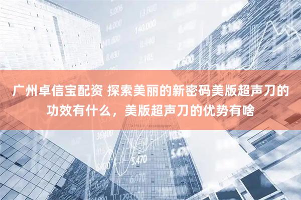 广州卓信宝配资 探索美丽的新密码美版超声刀的功效有什么，美版超声刀的优势有啥