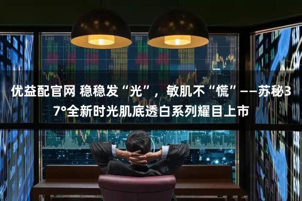 优益配官网 稳稳发“光”，敏肌不“慌”——苏秘37°全新时光肌底透白系列耀目上市