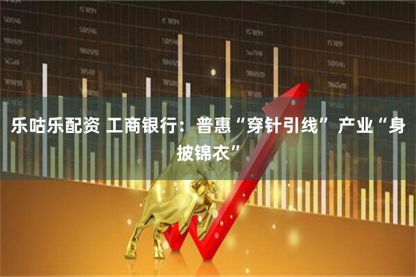 乐咕乐配资 工商银行：普惠“穿针引线” 产业“身披锦衣”