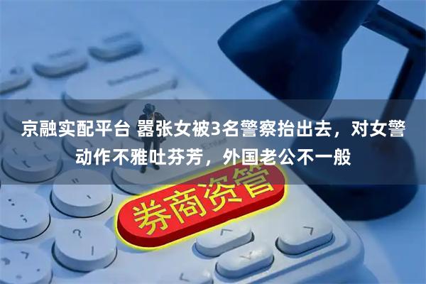 京融实配平台 嚣张女被3名警察抬出去，对女警动作不雅吐芬芳，外国老公不一般