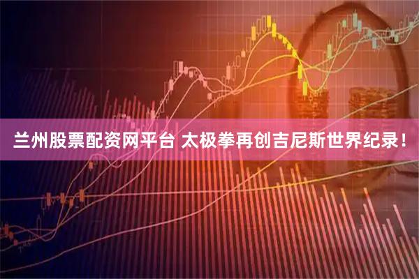 兰州股票配资网平台 太极拳再创吉尼斯世界纪录！