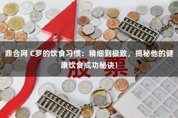 鼎合网 C罗的饮食习惯：精细到极致，揭秘他的健康饮食成功秘诀！
