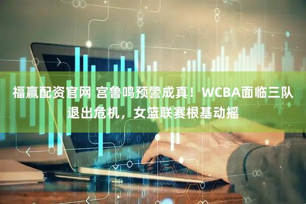 福赢配资官网 宫鲁鸣预警成真！WCBA面临三队退出危机，女篮联赛根基动摇