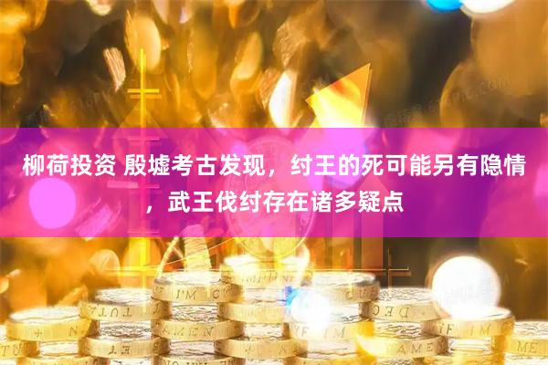 柳荷投资 殷墟考古发现，纣王的死可能另有隐情，武王伐纣存在诸多疑点