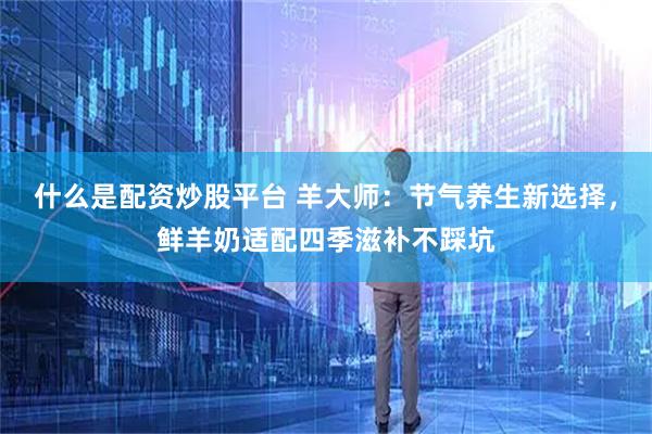 什么是配资炒股平台 羊大师：节气养生新选择，鲜羊奶适配四季滋补不踩坑