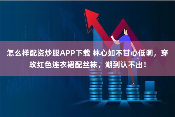 怎么样配资炒股APP下载 林心如不甘心低调，穿玫红色连衣裙配丝袜，潮到认不出！