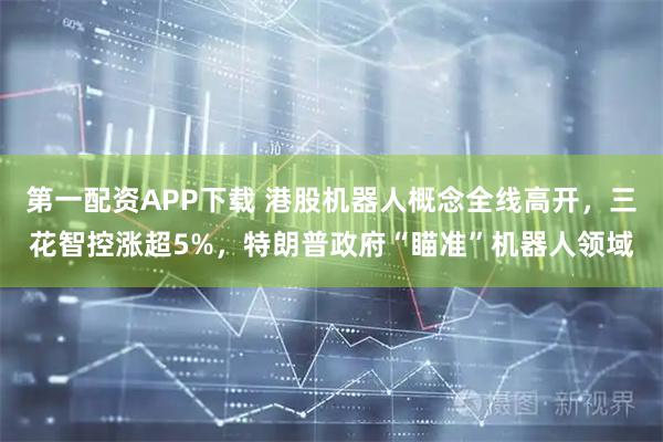 第一配资APP下载 港股机器人概念全线高开，三花智控涨超5%，特朗普政府“瞄准”机器人领域