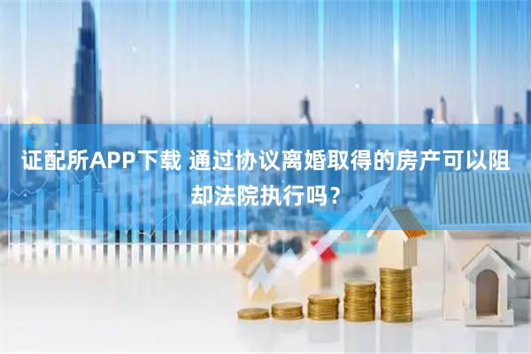 证配所APP下载 通过协议离婚取得的房产可以阻却法院执行吗？