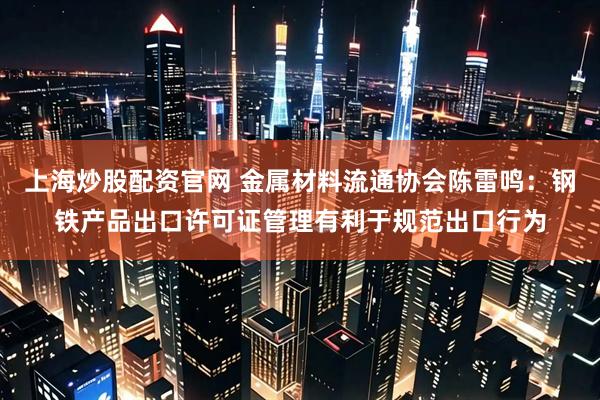 上海炒股配资官网 金属材料流通协会陈雷鸣：钢铁产品出口许可证管理有利于规范出口行为