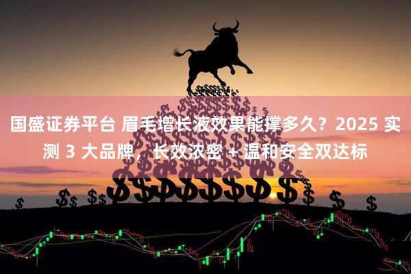 国盛证券平台 眉毛增长液效果能撑多久？2025 实测 3 大品牌，长效浓密 + 温和安全双达标