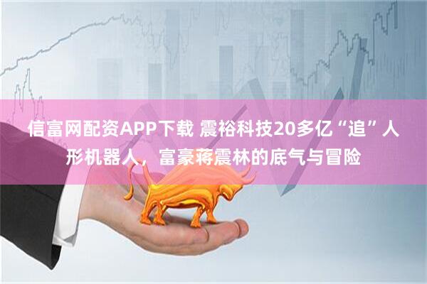 信富网配资APP下载 震裕科技20多亿“追”人形机器人，富豪蒋震林的底气与冒险