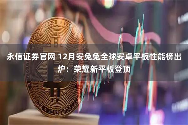 永信证券官网 12月安兔兔全球安卓平板性能榜出炉：荣耀新平板登顶