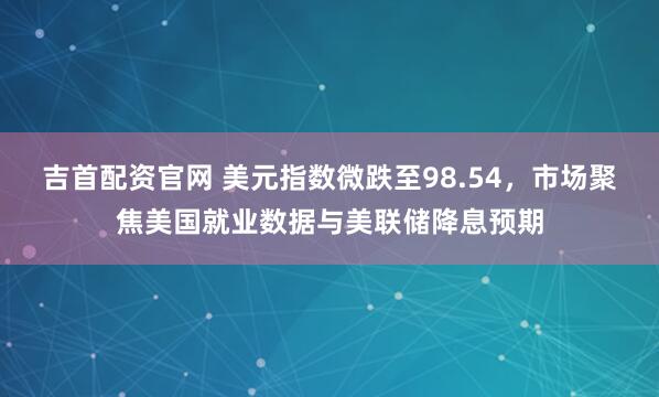 吉首配资官网 美元指数微跌至98.54，市场聚焦美国就业数据与美联储降息预期