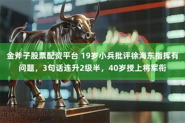 金斧子股票配资平台 19岁小兵批评徐海东指挥有问题，3句话连升2级半，40岁授上将军衔