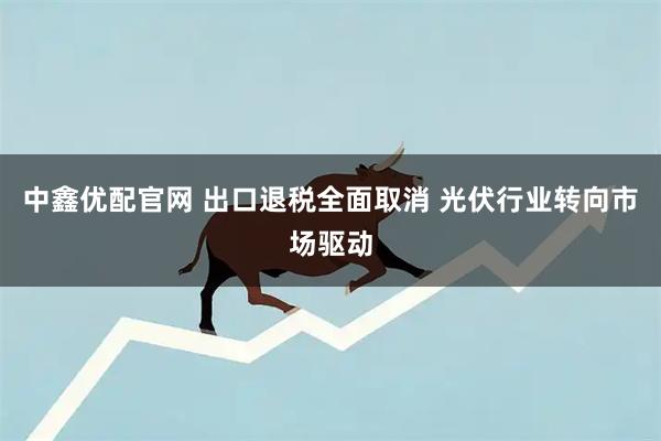 中鑫优配官网 出口退税全面取消 光伏行业转向市场驱动