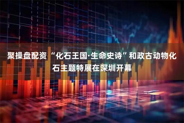 聚操盘配资 “化石王国·生命史诗”和政古动物化石主题特展在深圳开幕