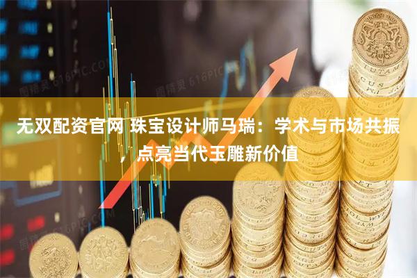 无双配资官网 珠宝设计师马瑞：学术与市场共振，点亮当代玉雕新价值