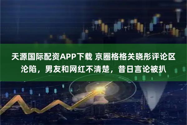 天源国际配资APP下载 京圈格格关晓彤评论区沦陷，男友和网红不清楚，昔日言论被扒