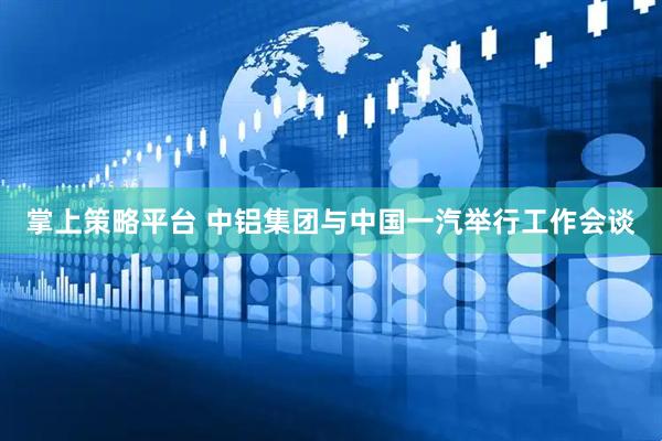 掌上策略平台 中铝集团与中国一汽举行工作会谈