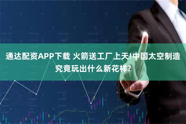 通达配资APP下载 火箭送工厂上天!中国太空制造究竟玩出什么新花样?