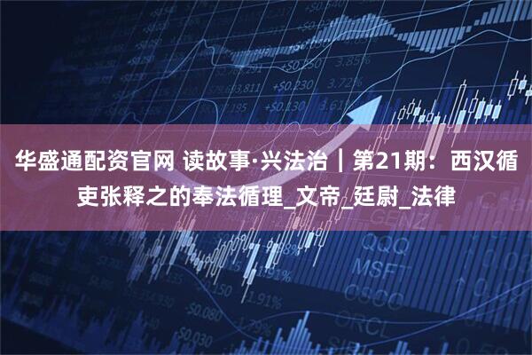 华盛通配资官网 读故事·兴法治︱第21期：西汉循吏张释之的奉法循理_文帝_廷尉_法律