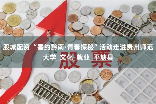 股城配资 “香约黔南·青春探秘”活动走进贵州师范大学_文化_就业_平塘县