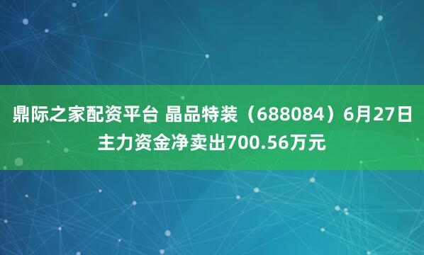 鼎际之家配资平台 晶品特装（688084）6月27日主力资金净卖出700.56万元