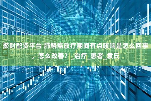 聚财配资平台 肺鳞癌放疗期间有点咳喘是怎么回事，怎么改善？_治疗_患者_袁氏