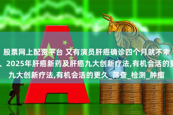 股票网上配资平台 又有演员肝癌确诊四个月就不幸离世!别怕!肝癌早筛、2025年肝癌新药及肝癌九大创新疗法,有机会活的更久_筛查_检测_肿瘤