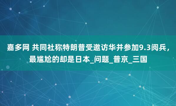 嘉多网 共同社称特朗普受邀访华并参加9.3阅兵，最尴尬的却是日本_问题_普京_三国