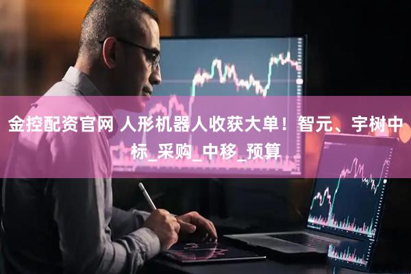 金控配资官网 人形机器人收获大单！智元、宇树中标_采购_中移_预算