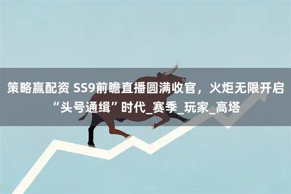策略赢配资 SS9前瞻直播圆满收官，火炬无限开启“头号通缉”时代_赛季_玩家_高塔