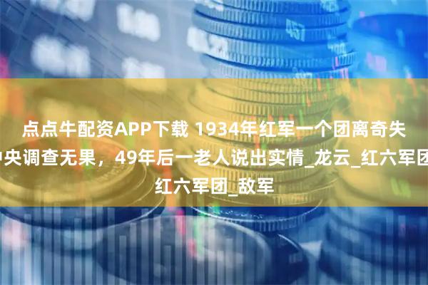 点点牛配资APP下载 1934年红军一个团离奇失踪，中央调查无果，49年后一老人说出实情_龙云_红六军团_敌军