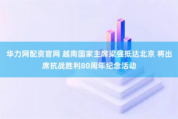 华力网配资官网 越南国家主席梁强抵达北京 将出席抗战胜利80周年纪念活动