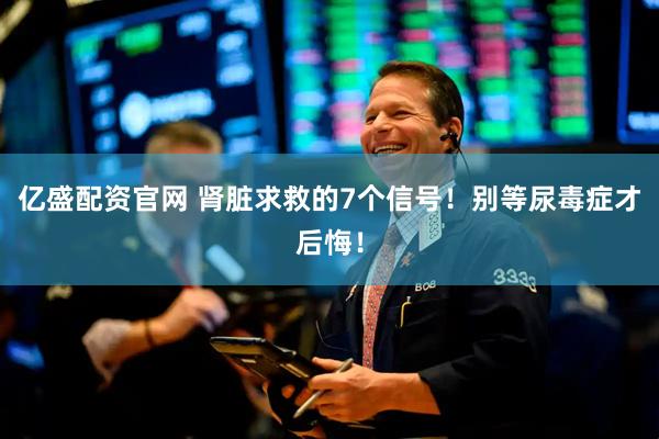 亿盛配资官网 肾脏求救的7个信号！别等尿毒症才后悔！