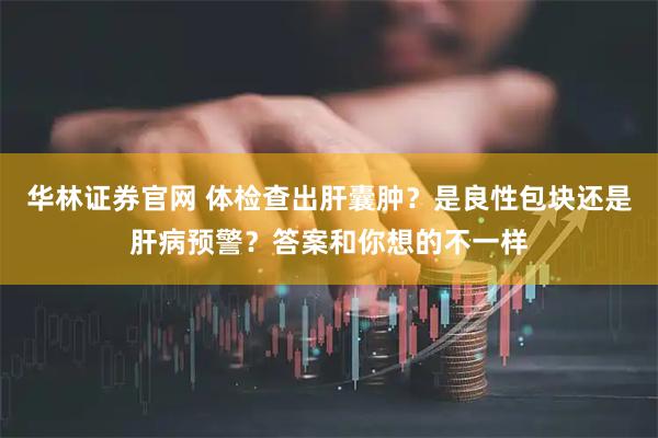 华林证券官网 体检查出肝囊肿？是良性包块还是肝病预警？答案和你想的不一样