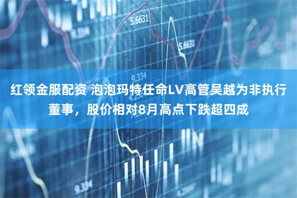 红领金服配资 泡泡玛特任命LV高管吴越为非执行董事，股价相对8月高点下跌超四成