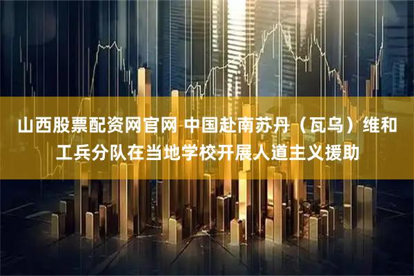 山西股票配资网官网 中国赴南苏丹（瓦乌）维和工兵分队在当地学校开展人道主义援助